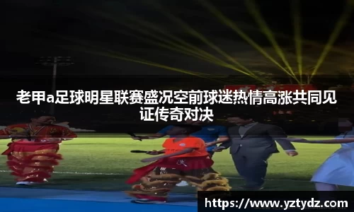 老甲a足球明星联赛盛况空前球迷热情高涨共同见证传奇对决